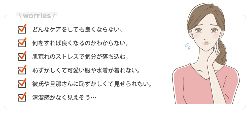どんなケアをしても良くならない。何をすれば良くなるのかわからない。肌荒れのストレスで気分が落ち込む。恥ずかしくて可愛い服や水着が着れない。彼氏や旦那に恥ずかしくて見せられない。清潔感がなく見えそう…